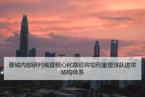 曼城内部研判福登核心化路径将如何重塑球队进攻结构体系