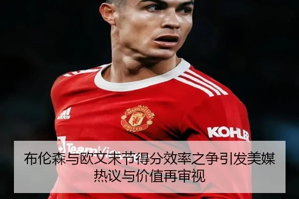 布伦森与欧文末节得分效率之争引发美媒热议与价值再审视